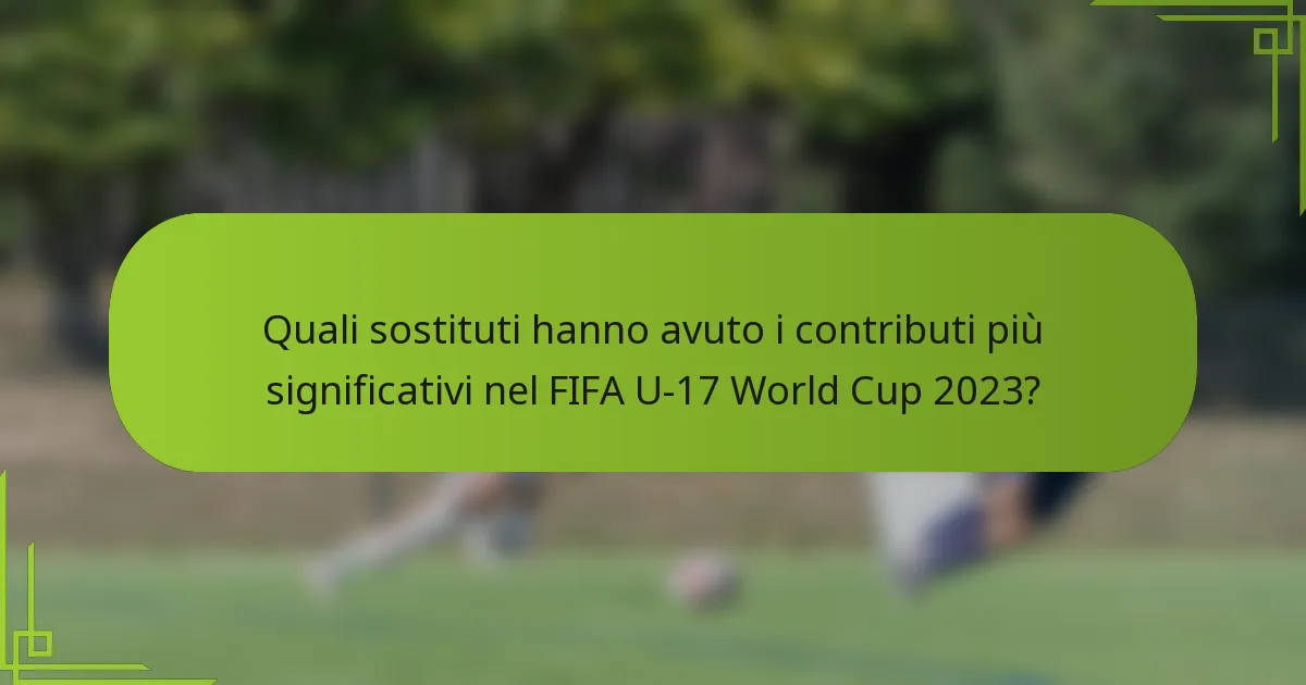Quali sostituti hanno avuto i contributi più significativi nel FIFA U-17 World Cup 2023?